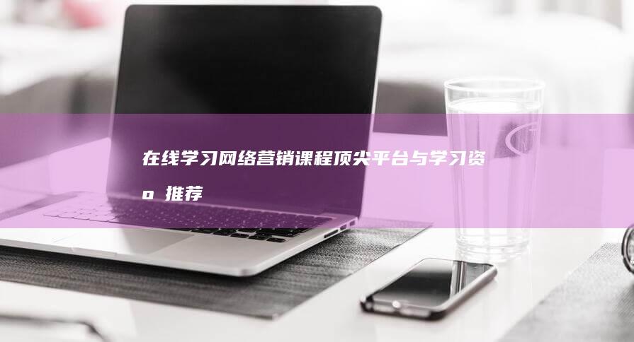 在线学习网络营销课程：顶尖平台与学习资源推荐